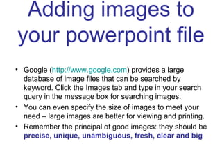 Adding images to your powerpoint file Google ( http://www.google.com ) provides a large database of image files that can be searched by keyword. Click the Images tab and type in your search query in the message box for searching images. You can even specify the size of images to meet your need – large images are better for viewing and printing. Remember the principal of good images: they should be  precise, unique, unambiguous, fresh, clear and big 