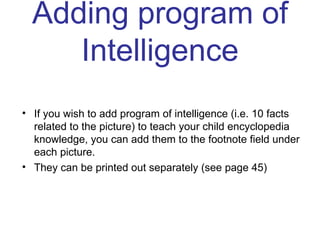 Adding program of Intelligence If you wish to add program of intelligence (i.e. 10 facts related to the picture) to teach your child encyclopedia knowledge, you can add them to the footnote field under each picture. They can be printed out separately (see page 45) 