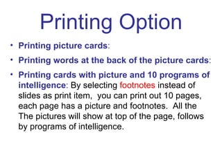Printing Option Printing picture cards :   Printing words at the back of the picture cards : Printing cards with picture and 10 programs of intelligence :  By selecting  footnotes  instead of slides as print item,  you can print out 10 pages, each page has a picture and footnotes.  All the The pictures will show at top of the page, follows by programs of intelligence. 