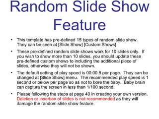 Random Slide Show Feature This template has pre-defined 15 types of random slide show.  They can be seen at [Slide Show] [Custom Shows] These pre-defined random slide shows work for 10 slides only.  If you wish to show more than 10 slides, you should update these pre-defined custom shows to including the additional piece of slides, otherwise they will not be shown. The default setting of play speed is 00:00.8 per page.  They can be changed at [Slide Show] menu.  The recommended play speed is 1 second or below per page so as not to bore the baby.  Baby brain can capture the screen in less than 1/100 second. Please following the steps at page 40 in creating your own version.  Deletion or insertion of slides is not recommended  as they will damage the random slide show feature. 