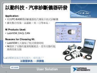 User Solution
1
以勤科技 - 汽車診斷儀器研發
Application:
• 利用PC-BASED診斷儀器取代傳統手持式診斷機
• 擴充整合性強，涵蓋歐、美、日等車系。
NI Products Used:
• LabVIEW, DAQ, CAN
Reasons for Choosing NI:
• LabVIEW大大縮短了程式開發時程
• NI提供了完整的量測相關產品，更有完整的服
務與技術支援
“LabVIEW就像是樂高積木一樣有趣！”
以勤董事長-----洪景煌
 