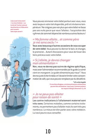 Lisezaussiledocument
«Lechoixd’allaiter»sur
lesitedel’Institutnational
depréventionetd’éducation
pourlasanté:
www.inpes.sante.fr
10
Vouspouvezemmenervotrebébépartoutavecvous,vous
aveztoujoursvotrelaitdisponible,prêtetàlabonnetem-
pérature!Necraignezpasnonplusquevotrebébénefasse
pas ses nuits parce que vous l’allaitez : l’acquisition des
rythmesdesommeildépenddenombreuxautresfacteurs!
«Mafemmeallaite...etcommepère
jemesensexclu!»
Vousavezbeaucoupd’autresoccasionsdevousoccuper
de votre bébé. Vouspouvezluidonnerlebain,lechanger,
le promener... Autant d’occasions pour vous de tisser des
liensprécieuxavecvotrebébé.
«Sij’allaite,jedevraichanger
monalimentation»
Non, vous ne devrez pas suivre de régime spécifique,
maisavoirl’alimentationrecommandéeparleguideLasanté
vientenmangeant.Leguidealimentairepourtous*.Vous
devrezjusteéviterletabacetl’alcooletlimitervotreconsom-
mationdecafé,quevouspouvezremplacerpardudécaféiné.
*réf.audosduguide
Sivousêtesallergique,certainesprécautionsalimentaires
peuventêtrenécessaires.Lisezaussi,Commentprévenir
lesrisquesd’allergiealimentaire?p.36
«Jenepeuxpasallaiter
pourraisondesanté»
Les contre-indications à l’allaitement maternel sont
très rares. Certaines maladies, comme certains traite-
ments,nepermettentpasd’allaitermaisilssonttrèspeu
nombreux. Le mieux est d’en parler avec votre médecin.
Luiseulpourravousconseiller.
250-06134-B Guide 0_3 ans 5/01/06 16:34 Page 10
 