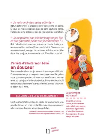 Allaitement
ettravail
Durantlapremière
année,sivousallaitez
votrebébé,vouspouvez
bénéficierlégalement
d’uneréductiond’une
heureparjourdevotre
tempsdetravail.
11
Allaiter
mon bébé
«Jevaisavoirdesseinsabîmés»
Non. C’est surtout la grossesse qui transforme les seins.
Si vous les maintenez bien avec de bons soutiens-gorge,
l’allaitement ne présente pas de risque de déformation.
«Jenepourraipasallaiterlongtemps.Est-
cequeçavautlapeinequejecommence?»
Oui. L’allaitement maternel, même de courte durée, est
recommandéetestbénéfiquepourlebébé.Sivousrepre-
nezvotretravail,essayezdecontinueràallaitervotrebébé
deux fois par jour, le matin et le soir. C’est bien pour lui...
J’arrêted’allaitermonbébé
endouceur
Sevrer son bébé est toujours une étape un peu délicate.
Prenezvotretempspourquetoutsepassebien.Rappelez-
vous que vous pouvez allaiter votre enfant exclusive-
ment au sein jusqu’à 6 mois révolus. Dans tous les cas, il
ne faut pas lui donner d’autres aliments que du lait avant
ledébutdu5e
mois.
LE SEVRAGE, C’EST QUOI EXACTEMENT ?
C’est arrêter totalement ou en partie de lui donner le sein
pourluidonnerun «lait»infantileet/oupourcommencer
àluiproposerd’autresalimentsquelelait.
LisezaussiCommentnourrirmonbébéaubiberon p.13
etCommentnourrirmonenfantde6moisà3ans ? p.20
250-06134-B Guide 0_3 ans 5/01/06 16:34 Page 11
 
