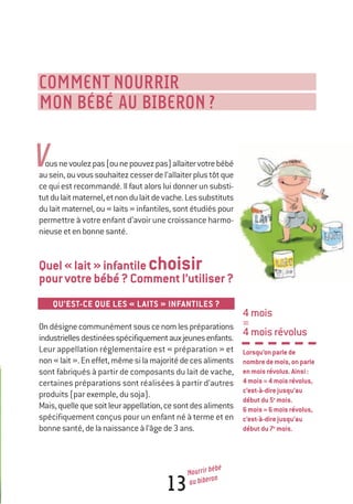 4mois
=
4moisrévolus
Lorsqu’onparlede
nombredemois,onparle
enmoisrévolus.Ainsi:
4mois=4moisrévolus,
c’est-à-direjusqu’au
débutdu5e
mois.
6mois=6moisrévolus,
c’est-à-direjusqu’au
débutdu7e
mois.
13
Nourrir bébé
au biberon
V
COMMENT NOURRIR
MON BÉBÉ AU BIBERON?
ousnevoulezpas(ounepouvezpas)allaitervotrebébé
ausein,ouvoussouhaitezcesserdel’allaiterplustôtque
ce qui est recommandé. Il faut alors lui donner un substi-
tutdulaitmaternel,etnondulaitdevache.Lessubstituts
du lait maternel, ou « laits » infantiles, sont étudiés pour
permettre à votre enfant d’avoir une croissance harmo-
nieuseetenbonnesanté.
Quel«lait»infantilechoisir
pourvotrebébé?Commentl’utiliser?
QU’EST-CE QUE LES « LAITS » INFANTILES ?
Ondésignecommunémentsouscenomlespréparations
industriellesdestinéesspécifiquementauxjeunesenfants.
Leur appellation réglementaire est « préparation » et
non«lait».Eneffet,mêmesilamajoritédecesaliments
sont fabriqués à partir de composants du lait de vache,
certaines préparations sont réalisées à partir d’autres
produits (par exemple, du soja).
Mais,quellequesoitleurappellation,cesontdesaliments
spécifiquement conçus pour un enfant né à terme et en
bonnesanté,delanaissanceàl’âgede3ans.
250-06134-B Guide 0_3 ans 5/01/06 16:34 Page 13
 