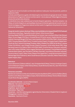 Ce guide est extrait du Guide nutrition des enfants et ados pour tous les parents, publié en
septembre 2004.
Le fonds scientifique de ce guide a été élaboré grâce aux membres du groupe de travail « Guides
alimentaires du Programme national nutrition-santé » mis en place par l’Afssa (Agence française
desécuritésanitairedesaliments).
Il a bénéficié d’une triple validation par le Comité d’experts spécialisé « Nutrition humaine » de
l’Afssa, leComitéd’expertsensantépubliqueréunisparlaDirectiongénéraledelasanté,etparle
ComitéstratégiqueduProgrammenationalnutrition-santé.IlaégalementétéprésentéauConseil
nationaldel’alimentation.
Groupedetravailetauteursréunisparl’Afssa,souslaprésidencedeJacquesGhisolfi(CHUToulouse)
Coordinationscientifique:RaphaëlleAncellin(Afssa),CélineDumas(Afssa)
DominiqueBaelde(DGCCRF),LucetteBarthélémy(CresLorraine),Jean-LouisBerta(Afssa),AlainBocquet
(Afpa),VincentBoggio(CHUDijon),ChristelleBonnet(FilSantéJeunes),BrigitteBoucher(Cabinet
médical),DominiqueBouglé(CHUCaen),KatiaCastetbon(USEN,InVS/ISTNA-CNAM),MichelChauliac
(DGS),FrançoiseDelbard(DASESParis),ChristelleDuchène(Inpes),ChristopheDupont(HôpitalSaint-
Vincent-de-Paul),CatherineGraindorge(FondationVallée),ElisabethFeur(DIPASVal-de-Marne),Jacques
Fricker (CHU Bichat), Jean-Philippe Girardet (Hôpital Trousseau), Cécile Hallier Barbe (PMI), Serge
Hercberg(Inserm/Inra/CNAMetUSEN,InVS/ISTNA-CNAM),ChristineKerneur(Educationnationale),
Jean-LouisLambert(ENITIAA),CécileLangeois(MinistèredelaJeunesse),ChantalMalenfant(Afssa),
AmbroiseMartin(Afssa),Jean-PaulMerlin(CHRMetz-Thionville),LaureMorane(Éducationnationale),
Laurence Noirot (Inpes), Gilbert Pérès (Hôpital Pitié Salpétrière), Landy Razanamahefa (Afssa),
NathalieRigal(ParisX-Nanterre),Marie-ClaudeRomano(Éducationnationale),HélèneThibault(DGS),
SophieTreppoz(Afpa)
Relecteurs
FrancisAbramovici(Cabinetmédical),Jean-ChristopheBoclé(Afssa),FlorenceCondroyer(Inpes),
CorinneDelamaire(Inpes),EstherKalonji(Afssa),ClaudeMichaud(Codes25),Jean-PierrePoulain
(UniversitédeToulouse)
Personnesconsultées
MembresduComitédenutritiondelaSociétéfrançaisedepédiatrie(SFP),LaureduChaffaut(Afssa),
SandrineLioret(Afssa),KarinaOddoux(Inpes),MarineOseredczuk(Afssa),FlorenceRostan(Inpes),
ClaudeWisner-Bourgeois(INAPG)
Coordinationéditoriale:LaurenceNoirot(Inpes)
Rédaction:BernadetteCosta-Prades
Conceptionetréalisation
Graphisme:AgnèsBoulmer
Illustrations:RégisFaller
Couverture : Jean Bono (photographe), Agnès Boulmer (illustration), Elisabeth Martin (stylisme)
Photogravure:Questiond’Édition
Impression:ImprimerieVincent
Décembre2005.
250-06134-B Guide 0_3 ans 5/01/06 16:34 Page 2
 