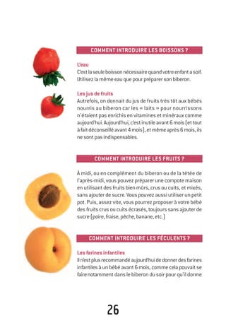 26
COMMENT INTRODUIRE LES BOISSONS ?
L’eau
C’estlaseuleboissonnécessairequandvotreenfantasoif.
Utilisezlamêmeeauquepourpréparersonbiberon.
Lesjusdefruits
Autrefois, on donnait du jus de fruits très tôt aux bébés
nourris au biberon car les « laits » pour nourrissons
n’étaient pas enrichis en vitamines et minéraux comme
aujourd’hui.Aujourd’hui,c’estinutileavant6mois(ettout
àfaitdéconseilléavant4mois),etmêmeaprès6mois,ils
nesontpasindispensables.
COMMENT INTRODUIRE LES FRUITS ?
À midi, ou en complément du biberon ou de la tétée de
l’après-midi, vous pouvez préparer une compote maison
en utilisant des fruits bien mûrs, crus ou cuits, et mixés,
sans ajouter de sucre. Vous pouvez aussi utiliser un petit
pot. Puis, assez vite, vous pourrez proposer à votre bébé
des fruits crus ou cuits écrasés, toujours sans ajouter de
sucre(poire,fraise,pêche,banane,etc.)
COMMENT INTRODUIRE LES FÉCULENTS ?
Lesfarinesinfantiles
Iln’estplusrecommandéaujourd’huidedonnerdesfarines
infantilesàunbébéavant6mois,commecelapouvaitse
fairenotamment dans le biberon du soir pour qu’il dorme
250-06134-B Guide 0_3 ans 5/01/06 16:34 Page 26
 