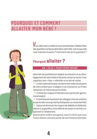 4
POURQUOI ET COMMENT
ALLAITER MON BÉBÉ ?
ousallezavoirunbébéetvousaimeriezbienl’allaiter.Mais
desquestionssebousculentdansvotretête:est-cequecela
vautvraimentlapeine?Commentvais-jem’yprendre?
Pourquoiallaiter?
UN « PLUS » POUR VOTRE ENFANT
Votrelaitestparfaitementadaptéauxbesoinsetaudéve-
loppementdevotrebébéetfavorisesabonnesanté.Ilest
supérieuraux«laits»infantilesetaulaitdevache.
y¤Lelaitmaternelévolueconstammentselonlesbesoins
de votre enfant pour s’adapter à sa croissance, au fil des
semaines,etmêmedurantlatétée.
y¤Ilréduitlesrisquesd’infections(enparticuliergastro-
intestinales).
yIlcontribueraitàprévenirlesallergieschezlesenfants,
enparticulierceuxquisontprédisposésauniveaufamilial.
y¤Ilpourraitdiminuerlesrisquesdediabèteetd’obésité,
mêmesi,aujourd’hui,ilestdifficiledesavoirsic’estdûuni-
quementàl’allaitement.
Quand votre enfant sera grand, vous lui direz que vous
l’avez allaité, cela fera partie de son histoire familiale.
v
250-06134-B Guide 0_3 ans 5/01/06 16:34 Page 4
 