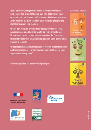 250-06134-B
Dès sa naissance, manger est une des activités préférées de
votre enfant, non seulement parce qu'il en a besoin mais aussi
parce que cela constitue un tendre moment d'échanges avec vous.
Le lait maternel est alors l'aliment idéal, mais les “préparations
infantiles” peuvent être choisies.
A partir de 6 mois, en diversifiant progressivement ses repas,
vous commencerez à élargir sa palette de goûts en lui faisant
découvrir des saveurs et des textures nouvelles. En l'observant,
en le comprenant, vous lui apprendrez les bases d'une alimentation
favorable à sa santé.
Par des recommandations simples et des repères de consommation
validés par les instances scientifiques de santé publique, ce guide
se propose de vous y aider."
Rendez-vous également sur le site www.mangerbouger.fr
Dans la même collection
Lasantévient
enmangeant
etenbougeant
LE GUIDE NUTRITION
DES ENFANTS ET ADOS
POUR TOUS LES PARENTS
250-06134-B Guide 0_3 ans 5/01/06 16:34 Page 40
 