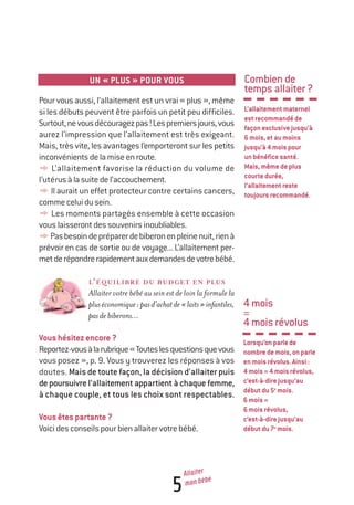 5
Allaiter
mon bébé
UN « PLUS » POUR VOUS
Pour vous aussi, l’allaitement est un vrai « plus », même
si les débuts peuvent être parfois un petit peu difficiles.
Surtout,nevousdécouragezpas!Lespremiersjours,vous
aurez l’impression que l’allaitement est très exigeant.
Mais, très vite, les avantages l’emporteront sur les petits
inconvénientsdelamiseenroute.
y L’allaitement favorise la réduction du volume de
l’utérusàlasuitedel’accouchement.
y Il aurait un effet protecteur contre certains cancers,
commeceluidusein.
y Les moments partagés ensemble à cette occasion
vous laisserontdessouvenirsinoubliables.
yPasbesoindepréparerdebiberonenpleinenuit,rienà
prévoir en cas de sortie ou de voyage... L’allaitement per-
metderépondrerapidementauxdemandesdevotrebébé.
L’ÉQUILIBRE DU BUDGET EN PLUS
Allaiter votre bébé au sein est de loin la formule la
pluséconomique:pasd’achatde«laits»infantiles,
pasdebiberons...
Voushésitezencore?
Reportez-vousàlarubrique«Touteslesquestionsquevous
vous posez », p. 9. Vous y trouverez les réponses à vos
doutes. Mais de toute façon, la décision d’allaiter puis
depoursuivre l’allaitement appartient à chaque femme,
à chaque couple, et tous les choix sont respectables.
Vousêtespartante?
Voicidesconseilspourbienallaitervotrebébé.
Combiende
tempsallaiter?
L’allaitementmaternel
estrecommandéde
façonexclusivejusqu’à
6mois,etaumoins
jusqu’à4moispour
unbénéficesanté.
Mais,mêmedeplus
courtedurée,
l’allaitementreste
toujoursrecommandé.
4mois
=
4moisrévolus
Lorsqu’onparlede
nombredemois,onparle
enmoisrévolus.Ainsi:
4mois=4moisrévolus,
c’est-à-direjusqu’au
débutdu5e
mois.
6mois=
6moisrévolus,
c’est-à-direjusqu’au
débutdu7e
mois.
250-06134-B Guide 0_3 ans 5/01/06 16:34 Page 5
 