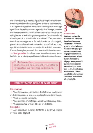 7
Allaiter
mon bébé
Placezsatête.
Lesimplecontactdu
mamelonauxalentours
desabouchepousse
votrebébéàl’ouvriren
grandetàtirerlalangue.
Placezsatêtepourqu’il
puisseattraperlaplus
largepartiedel’aréole,
pasuniquementlebout
dusein.Pensezàlui
dégagerlenezpourqu’il
puissemieuxrespirer.
Nesoulevezpasvotre
seinentirantsurlapeau
au-dessusdel’aréole:
votrebébésaisiramieux
l’ensembledumamelon
s’ilestrelâché.
3
tire-laitmécaniqueouélectrique(louéenpharmacie,rem-
bourséparlaSécuritésociale)pourpréparerdesbiberons.
Ilestégalementpossiblederecueillirsonlaitparunmassage
spécifiquedesseins:lemassagearéolaire.Votreproduction
delaitresteraconstante.Lelaitmaternelseconserveau
réfrigérateurlemoinslongtempspossible(maximum24h)
dans la partie la plus froide, entre 0 et 2 °C et plusieurs
semainesaucongélateur.Pourréchaufferunlaitcongelé,
passez-lesousl’eauchaudemaisévitezlefouràmicro-ondes,
quidétruitles éléments anti-infectieux du lait maternel.
Encasdesurplus,pensezàdonnervotrelaitàunlactarium.
ySoinquotidien:inutiledelaver vosseinsavantetaprès
latétée.Votretoilettequotidiennehabituelleestsuffisante.
COMMENT
COMMENT SAVOIR SI TOUT SE PASSE BIEN ?
Côtémaman
yVouséprouvezdessensationsdechaleur,depicotement
etdetensiondansleseintété,unécoulementdansl’autre.
yVotreutérussecontracte.
yVousavezsoif:n’hésitezpasalorsàboirebeaucoupd’eau.
yVousressentezunbien-êtreenfindetétée.
Côtébébé
yAprèsquelquesminutesd’attente,lelaitarriveenjets
etvotrebébédéglutit.
Le bon réflexeLe bon réflexeLe bon réflexe
Vérifiez bien, à l’aide d’un thermomètre de
réfrigérateur, que votre frigo est bien réglé.
250-06134-B Guide 0_3 ans 5/01/06 16:34 Page 7
 