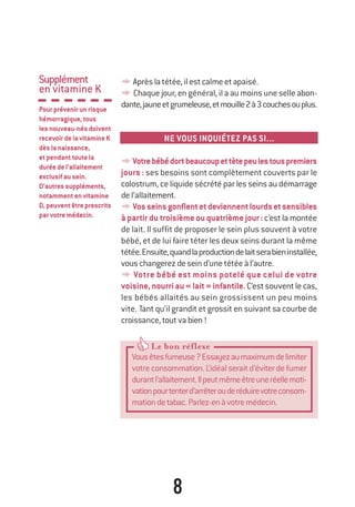 8
Le bon réflexeLe bon réflexeLe bon réflexe
Vousêtesfumeuse?Essayezaumaximumdelimiter
votreconsommation.L’idéalseraitd’éviterdefumer
durantl’allaitement.Ilpeutmêmeêtreuneréellemoti-
vationpourtenterd’arrêterouderéduirevotreconsom-
mationdetabac.Parlez-enàvotremédecin.
Supplément
en vitamine K
Pourprévenirunrisque
hémorragique,tous
lesnouveau-nésdoivent
recevoirdelavitamineK
dèslanaissance,
etpendanttoutela
duréedel’allaitement
exclusifausein.
D’autressuppléments,
notammentenvitamine
D,peuventêtreprescrits
parvotremédecin.
yAprèslatétée,ilestcalmeetapaisé.
y Chaque jour, en général, il a au moins une selle abon-
dante,jauneetgrumeleuse,etmouille2à3couchesouplus.
NE VOUS INQUIÉTEZ PAS SI...
yVotrebébédortbeaucoupettètepeulestouspremiers
jours : ses besoins sont complètement couverts par le
colostrum, ce liquide sécrété par les seins au démarrage
del’allaitement.
yVosseinsgonflentetdeviennentlourdsetsensibles
à partir du troisième ou quatrième jour: c’est la montée
de lait. Il suffit de proposer le sein plus souvent à votre
bébé, et de lui faire téter les deux seins durant la même
tétée.Ensuite,quandlaproductiondelaitserabieninstallée,
vouschangerezdeseind’unetétéeàl’autre.
y Votre bébé est moins potelé que celui de votre
voisine,nourriau«lait»infantile.C’estsouventlecas,
les bébés allaités au sein grossissent un peu moins
vite. Tant qu’il grandit et grossit en suivant sa courbe de
croissance,toutvabien!
250-06134-B Guide 0_3 ans 5/01/06 16:34 Page 8
 