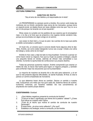 LENGUAJE Y COMUNICACIÓN
8ESTUDIOS GENERALES
LECTURA FORMATIVA:
HÁBITOS DE ÉXITO
“Soy el amo de mis hábitos y el responsable de mi éxito”
LA PROSPERIDAD no siempre sonrió a Andrés. Era común verlo todas las
mañanas con su triciclo vendiendo ropa cerca de los mercados; aunque tenía
un aspecto jovial, se dejaba llevar por esas cábalas como las que “hoy no va a
ser mi día porque me levanté con el pie izquierdo”.
Otras veces no cumplía con los pedidos de sus caseros que le encargaban
ropa, o no iba a la hora que se proponía a los lugares donde vendería más,
porque se encontraba con algún amigo en el camino.
Las cosas no iban bien y, lo que es peor, las cuentas de la ropa que pedía
a crédito comenzaban a asfixiarlo.
Un buen día, un anciano que lo conocía desde hacía algunos años le dijo:
“Mira, Andrés, así como estás trabajando nunca vas a surgir. Créate una rutina
de trabajo y verás cómo te irá mejor”.
Andrés le hizo caso y dejó de lado la impuntualidad. Comenzó a pensar en
cómo hacer crecer su negocio; hizo que su mujer se pusiera a trabajar y alquiló
una pequeña tienda en donde, además de ofrecer más comodidad a sus
clientes, ha tenido la oportunidad de confeccionar sus propios diseños.
Todas las personas queremos mejorar. Andrés comprendió que crearse un
hábito de vida, le hacía más fuerte para lograr un negocio próspero, y también
para enfrentar mejor las situaciones que se le presentaban.
La mayoría de nosotros se levanta día a día solo para sobrevivir, y al ver
que la vida presenta algunas dificultades, se siente frustrada. Al final, la vida le
parece un camino empedrado de monotonía.
Lo que debemos hacer ahora es cambiar. Demos un sentido a nuestra
vida, busquemos una meta que nos guíe cada día. Estamos llenos de sueños,
luchemos, entonces, por hacerlos realidad. Así nos convertiremos en
arquitectos de nuestro propio destino.
CUESTIONARIO: Oralidad
1. ¿Qué hábitos negativos presenta la conducta de Andrés?
2. ¿Cuál es la idea o significado que tienes de la palabra “cábala”? ¿Crees
que influye en nuestra vida? Opina.
3. ¿Cuál es el hecho que motiva el cambio de conducta de nuestro
personaje?
4. El texto leído, ¿te sirve como reflexión? ¿Por qué?
5. Establece una analogía, entre tu conducta y la de Andrés
 