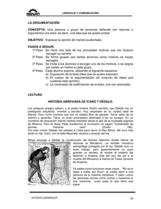LENGUAJE Y COMUNICACIÓN
98ESTUDIOS GENERALES
LA ARGUMENTACIÓN
CONCEPTO: Una persona o grupo de personas defiende con razones o
argumentos una tesis; es decir, una idea que se quiere probar.
OBJETIVO: Expresar la opinión de manera sustentada.
PASOS A SEGUIR:
1º Paso: Se hace una lista de los principales motivos que los hicieron
escoger su carrera.
2º Paso: Se forma grupos con tantos alumnos como motivos se hayan
escogido.
3º Paso: Se invita a los alumnos a escoger uno de los motivos, o se asigna
por sorteo un motivo a cada grupo.
4º Paso: Cada alumno expone, utilizando el siguiente esquema:
a) Exposición de la tesis (idea que se quiere exponer).
b) El cuerpo de la argumentación (el conjunto de ideas que
sustenta esta opinión).
c) La conclusión (la reafirmación de la tesis, una vez razonada).
LECTURA
HISTORIA ABREVIADA DE ÍCARO Y DÉDALO.
Los antiguos griegos sabían, y el poeta romano Ovidio escribió, que Dédalo fue un
prestigioso arquitecto, inventor y escultor, muy respetado en su ciudad natal de
Atenas. Pero como humano que era no estaba libre de pecado. Tenía celos de su
sobrino y aprendiz, Talus, un joven prometedor destinado a ser su sucesor. En un
momento de ofuscación intento matarlo tirándolo desde lo alto de la ciudadela sagrada
de Minerva. Pero la diosa Palas transformó al muchacho en pájaro "cubriéndolo de
plumas mientras caía" (Ovidio 186).
Por este crimen Dédalo fue exiliado a Creta para servir al Rey Minos. Allí tuvo más
tarde un hijo, Ícaro, con la bella Náucrate, esclava y amante del rey.
Minos encargó a Dédalo la construcción del famoso laberinto donde habría de
recluirse el Minotauro, un temible monstruo
antropófago protegido por el rey. Dédalo hizo un
buen trabajo, pero aparentemente no supo
guardar un secreto. Al revelar el misterio del
laberinto a Ariadna (hija del rey) dio pie a la
muerte del Minotauro a manos de Teseo (amante
de Ariadna).
Ya sabes como funcionan esas cosas... "No se lo
digas a nadie, por favor", le sueles decir a una
persona de tu máxima confianza. Y claro...como
las personas somos como somos y hacemos lo
que hacemos... pues pasa lo que tiene que
pasar.
 