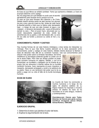 LENGUAJE Y COMUNICACIÓN
99ESTUDIOS GENERALES
El Caso es que Minos se enfadó cantidad. Tanto que aprisionó a Dédalo y a Ícaro en
el propio laberinto como castigo.
No me preguntes por qué Dédalo no pudo usar el secreto
del laberinto para escapar de él, porque no lo sé.
El caso es que para escapar del Laberinto y de Creta,
Dédalo diseñó sendos pares de alas hechas con plumas
de ave y cera, para él y para su hijo. Antes de volar hacia
la libertad advirtió a Ícaro que no debía volar demasiado
bajo - a riesgo de que sus alas tocasen el agua y se
mojasen - ni tampoco demasiado alto - pues el Sol podría
derretir la cera -. Pero el joven Ícaro, abrumado por su
recién descubierta capacidad de volar, olvidó las
advertencias de su padre y voló demasiado alto. La cera
de sus alas se fundió y provocó su caída al mar y su
muerte.
CONOCIMIENTO, PODER Y CASTIGO
Hay muchas formas de ver esta historia mitológica y otras tantas de interpretar su
mensaje. Pero lo que más llama nuestra atención es la clara asociación entre
conocimiento, poder y castigo en esta historia. Dédalo intenta alcanzar la libertad a
base de elevarse más allá de su condición humana. Usa sus conocimientos para
adquirir más poder sobre su limitada naturaleza. De forma
metafórica su tecnología pretende igualar su poder con el
de la diosa Palas. Pero sólo los dioses poseen el poder
para convertir humanos en pájaros. Dédalo, y con el la
humanidad, es humillado y castigado con la muerte de su
propio hijo por atreverse a intentar salirse de su humilde
condición humana. Ícaro representa el joven impulsivo e
inexperto, demasiado arriesgado y sordo a la sabiduría de
su padre. Hace un uso temerario del poder que le da su
padre y paga con su vida el fallo de la burda tecnología
humana.
ECOS DE ÍCARO
La muerte de Ícaro ha conmovido a
muchos humanos a lo largo de los
siglos. El atractivo estético de su
trágica historia ha inspirado a muchos
artistas. El destino de Ícaro se ha
recordado en el arte antiguo, moderno
y contemporáneo.
Cienciateca.com Ciencia para Todos.
Historias de Ciencia para gente curiosa.
Científicos divulgando ciencia ©Pedro
Gómez-Romero, 1998-2002
EJERCICIO GRUPAL
1. Determina la tesis que plantea el autor del texto.
2. Explica la argumentación de la tesis.
 