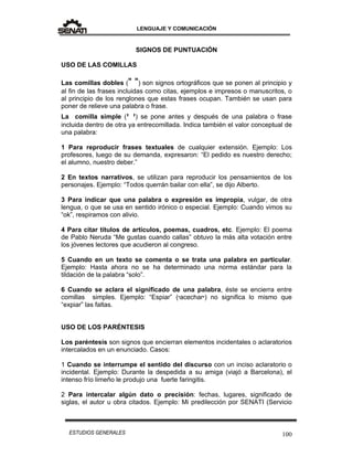 LENGUAJE Y COMUNICACIÓN
100ESTUDIOS GENERALES
SIGNOS DE PUNTUACIÓN
USO DE LAS COMILLAS
Las comillas dobles (" ") son signos ortográficos que se ponen al principio y
al fin de las frases incluidas como citas, ejemplos e impresos o manuscritos, o
al principio de los renglones que estas frases ocupan. También se usan para
poner de relieve una palabra o frase.
La comilla simple (‫י‬ ‫י‬) se pone antes y después de una palabra o frase
incluida dentro de otra ya entrecomillada. Indica también el valor conceptual de
una palabra:
1 Para reproducir frases textuales de cualquier extensión. Ejemplo: Los
profesores, luego de su demanda, expresaron: “El pedido es nuestro derecho;
el alumno, nuestro deber.”
2 En textos narrativos, se utilizan para reproducir los pensamientos de los
personajes. Ejemplo: “Todos querrán bailar con ella”, se dijo Alberto.
3 Para indicar que una palabra o expresión es impropia, vulgar, de otra
lengua, o que se usa en sentido irónico o especial. Ejemplo: Cuando vimos su
“ok”, respiramos con alivio.
4 Para citar títulos de artículos, poemas, cuadros, etc. Ejemplo: El poema
de Pablo Neruda “Me gustas cuando callas” obtuvo la más alta votación entre
los jóvenes lectores que acudieron al congreso.
5 Cuando en un texto se comenta o se trata una palabra en particular.
Ejemplo: Hasta ahora no se ha determinado una norma estándar para la
tildación de la palabra “solo”.
6 Cuando se aclara el significado de una palabra, éste se encierra entre
comillas simples. Ejemplo: “Espiar” (‫י‬acechar‫)י‬ no significa lo mismo que
“expiar” las faltas.
USO DE LOS PARÉNTESIS
Los paréntesis son signos que encierran elementos incidentales o aclaratorios
intercalados en un enunciado. Casos:
1 Cuando se interrumpe el sentido del discurso con un inciso aclaratorio o
incidental. Ejemplo: Durante la despedida a su amiga (viajó a Barcelona), el
intenso frío limeño le produjo una fuerte faringitis.
2 Para intercalar algún dato o precisión: fechas, lugares, significado de
siglas, el autor u obra citados. Ejemplo: Mi predilección por SENATI (Servicio
 