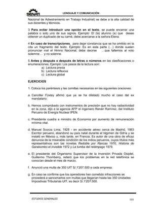 LENGUAJE Y COMUNICACIÓN
101ESTUDIOS GENERALES
Nacional de Adiestramiento en Trabajo Industrial) se debe a la alta calidad de
sus docentes y técnicos.
3 Para evitar introducir una opción en el texto, se puede encerrar una
palabra o solo uno de sus signos. Ejemplo: El (la) alumno (a) que desee
obtener un duplicado de su carné, debe acercarse a la señora Elena.
4 En caso de transcripciones, para dejar constancia que se ha omitido en la
cita un fragmento del texto. Ejemplo: Es en esta parte (…) donde suelen
pronunciar mal el Himno Nacional; debe decirse …que faltemos al voto
solemne… y no solenne.
5 Antes y después o después de letras o números en las clasificaciones o
enumeraciones. Ejemplo: Los pasos de la lectura son:
a) Lectura previa
b) Lectura reflexiva
c) Lectura global
EJERCICIOS
1. Coloca los paréntesis y las comillas necesarias en las siguientes oraciones:
a. Canciller Foxley afirmó que ya se ha dilatado mucho el caso del ex
mandatario.
b. Hemos comprobado con instrumentos de precisión que no hay radiactividad
en la zona, dijo a la agencia AFP el ingeniero Renán Ramírez, del Instituto
Peruano de Energía Nuclear IPEN.
c. Presidente cuadra a ministro de Economía por aumento de remuneración
mínima vital.
d. Manuel Scorza Lima, 1928 - en accidente aéreo cerca de Madrid, 1983
Escritor peruano, abandonó su país natal durante el régimen de Odría y se
instaló en México y, más tarde, en Francia. Es autor de una obra de eficaz
denuncia de la miserable condición de los indios peruanos, cuyos títulos más
representativos son las novelas Redoble por Rancas 1970, Historia de
Garabombo el invisible 1972 y La tumba del relámpago 1979.
e. El presidente del Organismo Supervisor de la Inversión Privada Osiptel,
Guillermo Thornberry, reiteró que los problemas en la red telefónica se
conocían desde el mes de marzo.
f. Anunció una multa de 350 UIT S/.1'207.500 a cada empresa.
g. En caso se confirme que los operadores han cometido infracciones se
procederá a sancionarlos con multas que llegarían hasta las 350 Unidades
Impositivas Tributarias UIT, es decir S/.1'207.500.
 