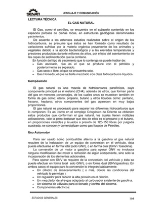 LENGUAJE Y COMUNICACIÓN
104ESTUDIOS GENERALES
LECTURA TÉCNICA
EL GAS NATURAL
El Gas, como el petróleo, se encuentra en el subsuelo contenido en los
espacios porosos de ciertas rocas, en estructuras geológicas denominadas
yacimientos.
De acuerdo a los extensos estudios realizados sobre el origen de los
hidrocarburos, se presume que éstos se han formado como resultado de
variaciones sufridas por la materia orgánica proveniente de los animales y
vegetales debido a la acción bacteriológica y a las elevadas temperaturas y
presiones producidas durante millones de años, por efecto del asentamiento de
las capas de sedimentación que la contiene.
En función del tipo de yacimiento que lo contenga se puede hablar de:
 Gas asociado, que es el que se produce con el petróleo y
posteriormente es separado.
 Gas seco o libre, el que se encuentra solo.
 Gas Húmedo, el que se halla mezclado con otros hidrocarburos líquidos.
Composición
El gas natural es una mezcla de hidrocarburos parafínicos, cuyo
componente principal es el metano (CH4), además de otros, que forman parte
del gas en menores porcentajes, de los cuales unos se muestran también en
forma de gas como: etano, propano, butano y otros líquidos como: pentano,
hexano, heptano; otros componentes del gas aparecen en muy bajas
proporciones.
El gas natural es procesado para separar los diferentes hidrocarburos que
lo componen. Es así como en el complejo Criogénico de Oriente se obtienen
estos productos que conforman el gas natural, los cuales tienen múltiples
aplicaciones, vale la pena destacar que dos de ellos es el propano y el butano,
en proporciones variables y licuados a presión de 120-150 libras por pulgada
cuadrada, se conocen y comercializan como gas licuado de Petróleo.
Uso Automotor
Para ser usado como combustible alterno a la gasolina el gas natural
requiere de la instalación de un equipo de conversión en el vehículo, ésta
puede efectuarse en forma total (solo GNV), o en forma dual (GNV / Gasolina).
La conversión de un motor a gasolina para operar GNV no involucra
ninguna modificación del motor o remoción de algún componente, sino solo la
incorporación de los elementos adicionales.
Para operar con GNV se requiere de la conversión del vehículo y ésta se
puede efectuar en forma total solo GNV), o en forma dual (GNV/gasolina). En
ambos casos el equipo para la conversión lo integran básicamente:
 Un cilindro de almacenamiento ( o más, donde las condiciones del
vehículo lo permitan )
 Un regulador para reducir la alta presión en el cilindro.
 Un mezclador de aire-gas adaptado al carburador existente de gasolina.
 Un sistema de válvulas para el llenado y control del sistema.
 Componentes eléctricos:
 