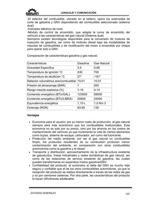 LENGUAJE Y COMUNICACIÓN
105ESTUDIOS GENERALES
-El selector del combustible, ubicado en el tablero, opera los solenoides de
corte de gasolina y GNV dependiendo del combustible seleccionado (sistema
dual)
-Indicador eléctrico de nivel.
-Módulo de control de encendido, que adapta la curva de encendido del
vehículo a las características del gas natural (Sistema dual)
Asimismo existen tecnologías disponibles para la conversión de motores de
inyección de gasolina, así como de motores diesel bajo las modalidades de
mezclas de combustibles y de modificación del motor a encendido por chispa
para operar solo a GNV.
Comparación de características gasolina y gas natural.
Características Gasolina Gas Natural
Gravedad Especifica 3,5 0.68
Temperatura de ignición °C 430 700
Temperatura de ebullición °C 27° -161°
Relación volumétrica aire/combustible 15:01 10:01
Presión de almacenaje (BAR) 1 200
Rango mezcla explosiva (%) 1-16 4-14
Contenido energético (BTU/GAL) 123000 59000
Contenido energético (BTU/LIBRA) 20000 24000
Equivalencia energética 1,10 L 1,0 Nm 3
Octanaje (RON) 83-95 130
Ventajas
 Economía para el usuario: por su menor costo de producción, el gas natural
siempre será más económico que los combustibles tradicionales. Esta
economía no es solo por su precio, sino por los ahorros en los costos de
mantenimiento del vehículo ya que incrementa la vida de ciertos elementos
como bujías, sistema de escape, carburador, así como del lubricante.
 Protección del medio ambiente: por ser el gas natural un combustible
limpio, los productos resultantes de su combustión producen menor
contaminación del ambiente, en comparación con otros combustibles
automotores como la gasolina y el diesel.
 Transporte y distribución: aprovechamiento de la infraestructura existente
de gasoductos, líneas industriales y redes domésticas de gas natural, así
como de las estaciones de servicio existente de gasolina, las cuales
pueden transformarse en expendios mixtos gasolina/GNV.
 Confiabilidad del producto: el suministro al delta del GNV es mucho más
seguro y confiable que el de los otros combustibles automotores, ya que la
recepción del producto se realiza directamente a través de las redes de gas
y no por camiones cisternas. Por otra parte, las características del producto
lo hacen difícilmente adulterable.
 