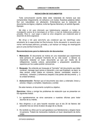LENGUAJE Y COMUNICACIÓN
107ESTUDIOS GENERALES
REDACCIÓN DE DOCUMENTOS
Toda comunicación escrita debe estar redactada de manera que sea
comprendida íntegramente, sin esfuerzo y sin dudas. Nuestras palabras deben
fluir con naturalidad, sin afectación. Entendamos que la redacción de
documentos es lógica y objetiva, evita las figuras literarias y el sentido figurado.
Ejemplo:
Me dirijo a Ud. para informarle que habiéndoseme asignado un trabajo de
investigación acerca de la tecnología en el Perú, a nivel de instituciones públicas y
privadas. Para lo cual ruego a usted se sirva otorgarme una credencial para el
desarrollo de dicha asignatura.
Me dirijo a Ud. para solicitarle una credencial que me identifique como
estudiante de la especialidad de Electrotecnia. Dicho documento lo necesito para
visitar instituciones públicas y privadas, y así realizar un trabajo de investigación
para el curso de Electrotecnia II.
Recomendaciones para la elaboración de documentos:
1. Motivación. El documento se motiva en una necesidad que experimenta
toda persona en cualquier momento de su vida social o laboral; es
importante redactar un buen documento ya que por medio de él
reflejaremos nuestra cultura, personalidad y preparación académica:
aspectos por los cuales podrán conocernos.
2. Bosquejo. Se entiende por bosquejo el “borrador” del documento que debe
contener: mensaje (qué vamos a transmitir y con qué finalidad), es decir, la
idea central; orden (datos en números, plazos, cantidades, exactos y
verídicos); cohesión y coherencia (respeto a las partes del documento y a
la unidad temática).
3. Autocorrección. Revisar que el documento sea claro y ordenado; breve y
preciso; íntegro y completo; respetuoso y cordial.
De esta manera, el documento cumplirá su objetivo.
Ejercicios: Ubica y corrige los problemas de redacción que se presentan en
los siguientes textos:
1. Le agradeceremos se sirva acercarse a nuestras oficinas para tratar
asuntos de su interés.
2. Nos dirigimos a ud. para hacerle recordar que el día 20 de febrero del
presente mes se vence el plazo de pago de su deuda.
3. He recibido su oficio por la cual agradezco sus felicitaciones y elogios hacia
mi persona. Trataré de merecerlos mediante un buen desempeño de dicho
cargo.
 