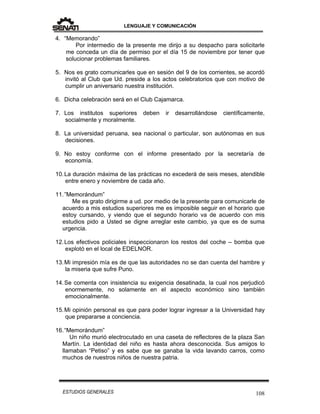LENGUAJE Y COMUNICACIÓN
108ESTUDIOS GENERALES
4. “Memorando”
Por intermedio de la presente me dirijo a su despacho para solicitarle
me conceda un día de permiso por el día 15 de noviembre por tener que
solucionar problemas familiares.
5. Nos es grato comunicarles que en sesión del 9 de los corrientes, se acordó
invitó al Club que Ud. preside a los actos celebratorios que con motivo de
cumplir un aniversario nuestra institución.
6. Dicha celebración será en el Club Cajamarca.
7. Los institutos superiores deben ir desarrollándose científicamente,
socialmente y moralmente.
8. La universidad peruana, sea nacional o particular, son autónomas en sus
decisiones.
9. No estoy conforme con el informe presentado por la secretaría de
economía.
10.La duración máxima de las prácticas no excederá de seis meses, atendible
entre enero y noviembre de cada año.
11.”Memorándum”
Me es grato dirigirme a ud. por medio de la presente para comunicarle de
acuerdo a mis estudios superiores me es imposible seguir en el horario que
estoy cursando, y viendo que el segundo horario va de acuerdo con mis
estudios pido a Usted se digne arreglar este cambio, ya que es de suma
urgencia.
12.Los efectivos policiales inspeccionaron los restos del coche – bomba que
explotó en el local de EDELNOR.
13.Mi impresión mía es de que las autoridades no se dan cuenta del hambre y
la miseria que sufre Puno.
14.Se comenta con insistencia su exigencia desatinada, la cual nos perjudicó
enormemente, no solamente en el aspecto económico sino también
emocionalmente.
15.Mi opinión personal es que para poder lograr ingresar a la Universidad hay
que prepararse a conciencia.
16.“Memorándum”
Un niño murió electrocutado en una caseta de reflectores de la plaza San
Martín. La identidad del niño es hasta ahora desconocida. Sus amigos lo
llamaban “Petiso” y es sabe que se ganaba la vida lavando carros, como
muchos de nuestros niños de nuestra patria.
 