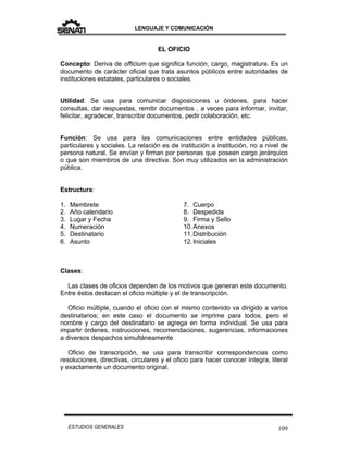 LENGUAJE Y COMUNICACIÓN
109ESTUDIOS GENERALES
EL OFICIO
Concepto: Deriva de officium que significa función, cargo, magistratura. Es un
documento de carácter oficial que trata asuntos públicos entre autoridades de
instituciones estatales, particulares o sociales.
Utilidad: Se usa para comunicar disposiciones u órdenes, para hacer
consultas, dar respuestas, remitir documentos , a veces para informar, invitar,
felicitar, agradecer, transcribir documentos, pedir colaboración, etc.
Función: Se usa para las comunicaciones entre entidades públicas,
particulares y sociales. La relación es de institución a institución, no a nivel de
persona natural. Se envían y firman por personas que poseen cargo jerárquico
o que son miembros de una directiva. Son muy utilizados en la administración
pública.
Estructura:
1. Membrete
2. Año calendario
3. Lugar y Fecha
4. Numeración
5. Destinatario
6. Asunto
7. Cuerpo
8. Despedida
9. Firma y Sello
10.Anexos
11.Distribución
12.Iniciales
Clases:
Las clases de oficios dependen de los motivos que generan este documento.
Entre éstos destacan el oficio múltiple y el de transcripción.
Oficio múltiple, cuando el oficio con el mismo contenido va dirigido a varios
destinatarios; en este caso el documento se imprime para todos, pero el
nombre y cargo del destinatario se agrega en forma individual. Se usa para
impartir órdenes, instrucciones, recomendaciones, sugerencias, informaciones
a diversos despachos simultáneamente
Oficio de transcripción, se usa para transcribir correspondencias como
resoluciones, directivas, circulares y el oficio para hacer conocer íntegra, literal
y exactamente un documento original.
 