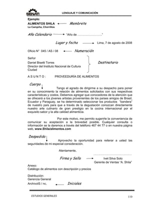 LENGUAJE Y COMUNICACIÓN
110ESTUDIOS GENERALES
Ejemplo:
ALIMENTOS SHILA Membrete
La Campiña, Chorrillos
Año Calendario “Año de …………………….”
Lugar y fecha Lima, 7 de agosto de 2008
Oficio N° 045 / AS / 08 Numeración
Señor
Daniel Bisetti Torres Destinatario
Director del Instituto Nacional de Cultura
Ciudad
A S U N T O : PROVEEDURÍA DE ALIMENTOS
Cuerpo
Tengo el agrado de dirigirme a su despacho para poner
en su conocimiento la relación de alimentos solicitados con sus respectivas
características y costos. Debemos agregar que conocedores de la atención que
se ofrecerá a los jóvenes artistas provenientes de los países amigos de Brasil,
Ecuador y Paraguay, se ha determinado seleccionar los productos “bandera”
de nuestro país para que a través de la degustación conozcan directamente
nuestro arte culinario de gran prestigio en la cocina internacional por el
exquisito sabor y la alta calidad alimenticia.
Por este motivo, me permito sugerirle la conveniencia de
comunicar su aceptación a la brevedad posible. Cualquier consulta o
información se la daremos a través del teléfono 467 44 77 o en nuestra página
web, www.Shila/alimentos.com
Despedida
Aprovecho la oportunidad para reiterar a usted las
seguridades de mi especial consideración.
Atentamente,
…………………………………
Firma y Sello Ivet Silva Soto
Gerente de Ventas “A. Shila”
Anexo:
Catálogo de alimentos con descripción y precios
Distribución:
Gerencia General
ArchivoIS / nc. Iniciales
 