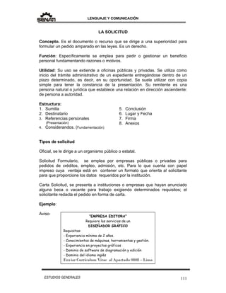 LENGUAJE Y COMUNICACIÓN
111ESTUDIOS GENERALES
LA SOLICITUD
Concepto. Es el documento o recurso que se dirige a una superioridad para
formular un pedido amparado en las leyes. Es un derecho.
Función: Específicamente se emplea para pedir o gestionar un beneficio
personal fundamentando razones o motivos.
Utilidad: Su uso se extiende a oficinas públicas y privadas. Se utiliza como
inicio del trámite administrativo de un expediente entregándose dentro de un
plazo determinado, es decir, en su oportunidad. Se suele utilizar con copia
simple para tener la constancia de la presentación. Su remitente es una
persona natural o jurídica que establece una relación en dirección ascendente:
de persona a autoridad.
Estructura:
1. Sumilla
2. Destinatario
3. Referencias personales
(Presentación)
4. Considerandos. (Fundamentación)
5. Conclusión
6. Lugar y Fecha
7. Firma
8. Anexos
Tipos de solicitud
Oficial, se le dirige a un organismo público o estatal.
Solicitud Formulario, se emplea por empresas públicas o privadas para
pedidos de créditos, empleo, admisión, etc. Para lo que cuenta con papel
impreso cuya ventaja está en contener un formato que orienta al solicitante
para que proporcione los datos requeridos por la institución.
Carta Solicitud, se presenta a instituciones o empresas que hayan anunciado
alguna beca o vacante para trabajo exigiendo determinados requisitos; el
solicitante redacta el pedido en forma de carta.
Ejemplo:
Aviso:
“EMPRESA EDITORA”
Requiere los servicios de un
DISEÑADOR GRÁFICO
Requisitos:
- Experiencia mínima de 2 años.
- Conocimientos de máquinas, herramientas y gestión.
- Experiencia en proyectos gráficos
- Dominio de software de diagramación y edición
- Dominio del idioma inglés
Enviar Currículum Vitae al Apartado 0808 – Lima
 