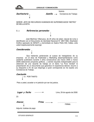 LENGUAJE Y COMUNICACIÓN
112ESTUDIOS GENERALES
Solicito
Destinatario Sumilla Constancia de Trabajo
SEÑOR JEFE DE RECURSOS HUMANOS DE SUPERMECADOS “METRO”
DE BELLAVISTA
S. J. Referencias personales
José Martínez Villanueva, de 25 años de edad, natural de Lima e
identificado con el Documento de Identidad Nacional N° 28011982, Diseñador
Gráfico egresado de SENATI, y domiciliado en Saénz Peña 440, Callao, ante
usted respetuosamente expongo:
Considerandos
Que habiendo pertenecido al cuerpo de trabajadores de su
empresa en el área de Publicidad y Marketing desempeñándome como
asistente publicitario durante 3 años consecutivos (de marzo 2005 a marzo
2008) elaborando proyectos gráficos, y siendo requisito indispensable para la
obtención de una vacante de trabajo en el diario “La Pura Verdad” la
presentación de un documento que garantice mi experiencia laboral, recurro a
su despacho a fin de que disponga a quien corresponda se me expida una
Constancia de Trabajo.
Conclusión
POR TANTO:
Pido a usted, acceder a mi petición por ser de justicia.
Lugar y fecha Lima, 29 de agosto de 2008
23
Anexos Firma ……………………………
FIRMA
Adjunto: boletas de pago
 