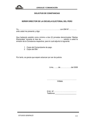 LENGUAJE Y COMUNICACIÓN
113ESTUDIOS GENERALES
SOLICITUD DE CONSTANCIAS
SEÑOR DIRECTOR DE LA ESCUELA ELECTORAL DEL PERÚ
Yo,…………………………………………………………….. con DNI N°…………,
ante usted me presento y digo:
Que habiendo asistido como mínimo a dos (2) jornadas denominadas “Martes
Electorales” durante el mes de……………………………….., solicito a usted la
emisión de la Constancia respectiva, para lo cual adjunto lo siguiente:
1 Copia del Comprobante de pago.
2 Copia del DNI
Por tanto, es gracia que espero alcanzar por ser de justicia.
Lima, ….....de……………….del 2008
……………………………………………
FIRMA
D:N:I. N°…………………………………
Teléfonos ______________________
 