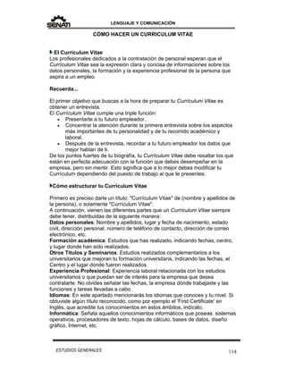 LENGUAJE Y COMUNICACIÓN
114ESTUDIOS GENERALES
CÓMO HACER UN CURRICULUM VITAE
El Currículum Vitae
Los profesionales dedicados a la contratación de personal esperan que el
Currículum Vitae sea la expresión clara y concisa de informaciones sobre los
datos personales, la formación y la experiencia profesional de la persona que
aspira a un empleo.
Recuerda...
El primer objetivo que buscas a la hora de preparar tu Currículum Vitae es
obtener un entrevista.
El Currículum Vitae cumple una triple función:
 Presentarte a tu futuro empleador.
 Concentrar la atención durante la primera entrevista sobre los aspectos
más importantes de tu personalidad y de tu recorrido académico y
laboral.
 Después de la entrevista, recordar a tu futuro empleador los datos que
mejor hablan de ti.
De los puntos fuertes de tu biografía, tu Currículum Vitae debe resaltar los que
están en perfecta adecuación con la función que debes desempeñar en la
empresa, pero sin mentir. Esto significa que a lo mejor debes modificar tu
Currículum dependiendo del puesto de trabajo al que te presentes.
Cómo estructurar tu Currículum Vitae
Primero es preciso darle un título: "Currículum Vitae" de (nombre y apellidos de
la persona), o solamente "Currículum Vitae".
A continuación, vienen las diferentes partes que un Currículum Vitae siempre
debe tener, distribuidas de la siguiente manera:
Datos personales: Nombre y apellidos, lugar y fecha de nacimiento, estado
civil, dirección personal, número de teléfono de contacto, dirección de correo
electrónico, etc.
Formación académica: Estudios que has realizado, indicando fechas, centro,
y lugar donde han sido realizados.
Otros Títulos y Seminarios: Estudios realizados complementarios a los
universitarios que mejoran tu formación universitaria, indicando las fechas, el
Centro y el lugar donde fueron realizados.
Experiencia Profesional: Experiencia laboral relacionada con los estudios
universitarios o que puedan ser de interés para la empresa que desea
contratarte. No olvides señalar las fechas, la empresa dónde trabajaste y las
funciones y tareas llevadas a cabo.
Idiomas: En este apartado mencionarás los idiomas que conoces y tu nivel. Si
obtuviste algún título reconocido, como por ejemplo el 'First Certificate' en
Inglés, que acredite tus conocimientos en estos ámbitos, indícalo.
Informática: Señala aquellos conocimientos informáticos que poseas: sistemas
operativos, procesadores de texto, hojas de cálculo, bases de datos, diseño
gráfico, Internet, etc.
 