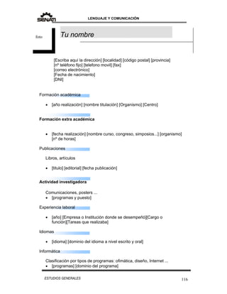 LENGUAJE Y COMUNICACIÓN
116ESTUDIOS GENERALES
Formación académica
 [año realización] [nombre titulación] [Organismo] [Centro]
Formación extra académica
 [fecha realización] [nombre curso, congreso, simposios...] [organismo]
[nº de horas]
Publicaciones
Libros, artículos
 [titulo] [editorial] [fecha publicación]
Actividad investigadora
Comunicaciones, posters ...
 [programas y puesto]
Experiencia laboral
 [año] [Empresa o Institución donde se desempeñó][Cargo o
función][Tareas que realizaba]
Idiomas
 [idioma] [dominio del idioma a nivel escrito y oral]
Informática
Clasificación por tipos de programas: ofimática, diseño, Internet ...
 [programas] [dominio del programa]
[Escriba aquí la dirección] [localidad] [código postal] [provincia]
[nº teléfono fijo] [telefono movil] [fax]
[correo electrónico]
[Fecha de nacimiento]
[DNI]
Tu nombrefoto
 