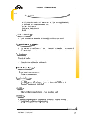 LENGUAJE Y COMUNICACIÓN
117ESTUDIOS GENERALES
Formación académica
 [año realización] [nombre titulación] [Organismo] [Centro]
Formación extra académica
 [fecha realización] [nombre curso, congreso, simposios...] [organismo]
[nº de horas]
Publicaciones
Libros, artículos
 [titulo] [editorial] [fecha publicación]
Actividad investigadora
Comunicaciones, posters ...
 [programas y puesto]
Experiencia laboral
 [año] [Empresa o Institución donde se desempeñó][Cargo o
función][Tareas que realizaba]
Idiomas
 [idioma] [dominio del idioma a nivel escrito y oral]
Informática
Clasificación por tipos de programas: ofimática, diseño, Internet ...
 [programas] [dominio del programa]
[Escriba aquí la dirección] [localidad] [código postal] [provincia]
[nº teléfono fijo] [telefono movil] [fax]
[correo electrónico]
[Fecha de nacimiento]
[DNI]
Tu nombre
foto
Tu nombreTu nombreTu nombreTu nombre
 
