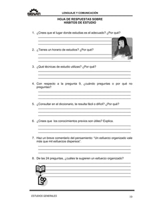LENGUAJE Y COMUNICACIÓN
10ESTUDIOS GENERALES
HOJA DE RESPUESTAS SOBRE
HÁBITOS DE ESTUDIO
1. ¿Crees que el lugar donde estudias es el adecuado? ¿Por qué?
________________________________________________________
________________________________________________________
________________________________________________________
2. ¿Tienes un horario de estudios? ¿Por qué?
________________________________________________________
________________________________________________________
________________________________________________________
3. ¿Qué técnicas de estudio utilizas? ¿Por qué?
________________________________________________________
________________________________________________________
________________________________________________________
4. Con respecto a la pregunta 9, ¿cuándo preguntas o por qué no
preguntas?
________________________________________________________
________________________________________________________
________________________________________________________
5. ¿Consultar en el diccionario, te resulta fácil o difícil? ¿Por qué?
________________________________________________________
________________________________________________________
________________________________________________________
6. ¿Crees que los conocimientos previos son útiles? Explica.
________________________________________________________
________________________________________________________
________________________________________________________
7. Haz un breve comentario del pensamiento: “Un esfuerzo organizado vale
más que mil esfuerzos dispersos”.
________________________________________________________
________________________________________________________
________________________________________________________
8. De las 24 preguntas, ¿cuáles te sugieren un esfuerzo organizado?
________________________________________________________
________________________________________________________
________________________________________________________
________________________________________________________
________________________________________________________
 