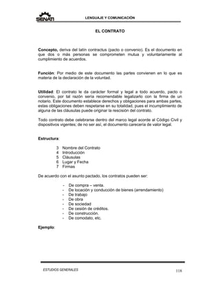 LENGUAJE Y COMUNICACIÓN
118ESTUDIOS GENERALES
EL CONTRATO
Concepto, deriva del latín contractus (pacto o convenio). Es el documento en
que dos o más personas se comprometen mutua y voluntariamente al
cumplimiento de acuerdos.
Función: Por medio de este documento las partes convienen en lo que es
materia de la declaración de la voluntad.
Utilidad: El contrato le da carácter formal y legal a todo acuerdo, pacto o
convenio, por tal razón sería recomendable legalizarlo con la firma de un
notario. Este documento establece derechos y obligaciones para ambas partes,
estas obligaciones deben respetarse en su totalidad, pues el incumplimiento de
alguna de las cláusulas puede originar la rescisión del contrato.
Todo contrato debe celebrarse dentro del marco legal acorde al Código Civil y
dispositivos vigentes; de no ser así, el documento carecería de valor legal.
Estructura:
3 Nombre del Contrato
4 Introducción
5 Cláusulas
6 Lugar y Fecha
7 Firmas
De acuerdo con el asunto pactado, los contratos pueden ser:
- De compra – venta.
- De locación y conducción de bienes (arrendamiento)
- De trabajo
- De obra
- De sociedad
- De cesión de créditos.
- De construcción.
- De comodato, etc.
Ejemplo:
 