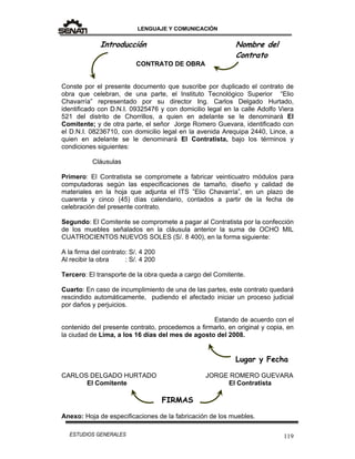 LENGUAJE Y COMUNICACIÓN
119ESTUDIOS GENERALES
Introducción Nombre del
Contrato
CONTRATO DE OBRA
Conste por el presente documento que suscribe por duplicado el contrato de
obra que celebran, de una parte, el Instituto Tecnológico Superior “Elio
Chavarría” representado por su director Ing. Carlos Delgado Hurtado,
identificado con D.N.I. 09325476 y con domicilio legal en la calle Adolfo Viera
521 del distrito de Chorrillos, a quien en adelante se le denominará El
Comitente; y de otra parte, el señor Jorge Romero Guevara, identificado con
el D.N.I. 08236710, con domicilio legal en la avenida Arequipa 2440, Lince, a
quien en adelante se le denominará El Contratista, bajo los términos y
condiciones siguientes:
Cláusulas
Primero: El Contratista se compromete a fabricar veinticuatro módulos para
computadoras según las especificaciones de tamaño, diseño y calidad de
materiales en la hoja que adjunta el ITS ”Elio Chavarría”, en un plazo de
cuarenta y cinco (45) días calendario, contados a partir de la fecha de
celebración del presente contrato.
Segundo: El Comitente se compromete a pagar al Contratista por la confección
de los muebles señalados en la cláusula anterior la suma de OCHO MIL
CUATROCIENTOS NUEVOS SOLES (S/. 8 400), en la forma siguiente:
A la firma del contrato: S/. 4 200
Al recibir la obra : S/. 4 200
Tercero: El transporte de la obra queda a cargo del Comitente.
Cuarto: En caso de incumplimiento de una de las partes, este contrato quedará
rescindido automáticamente, pudiendo el afectado iniciar un proceso judicial
por daños y perjuicios.
Estando de acuerdo con el
contenido del presente contrato, procedemos a firmarlo, en original y copia, en
la ciudad de Lima, a los 16 días del mes de agosto del 2008.
Lugar y Fecha
CARLOS DELGADO HURTADO JORGE ROMERO GUEVARA
El Comitente El Contratista
FIRMAS
Anexo: Hoja de especificaciones de la fabricación de los muebles.
 