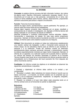 LENGUAJE Y COMUNICACIÓN
120ESTUDIOS GENERALES
EL INFORME
Concepto: la palabra informe proviene del latín informatio (‘enterar, dar noticia
de alguna cosa’). Significa ‘información, explicación, bosquejo, diseño’. Es un
documento por el cual una o más personas, conocedoras de un tema, dan
cuenta en forma detallada sobre hechos, planes, observaciones, proponiendo
asimismo soluciones para aliviar o mejorar una situación.
Función: Tiene tres funciones básicas:
Informa de algún hecho, acontecimiento o asunto pertinente. Por ejemplo, un
informe sobre las horas extras de los trabajadores.
Expone algún negocio, proyecto, labor realizada por un grupo, resultado y
conclusiones de un estudio o investigación, etc. Ejemplo: el informe técnico del
trabajo realizado en una semana de estudio en SENATI.
Describe problemas o conflictos institucionales, hechos laborales, objetos,
herramientas o maquinarias de trabajo. En este caso podría proponerse
soluciones. Ejemplo: el informe sobre el accidente ocurrido a un compañero de
trabajo, el informe sobre cómo diseñar la pieza de una máquina.
Utilidad: Este documento se emplea en todas las instituciones estableciendo
una relación vertical (de trabajador a jefe) u horizontal (entre personal del
mismo rango). Es de naturaleza interna pues se informa lo que acontece al
personal o a la institución. Puede ser ordinario cuando es elaborado
periódicamente (diario, semanal, quincenal, mensual) o extraordinario, cuando
se elabora esporádicamente motivado por algún hecho inesperado. Ejemplo: el
informe de un aprendiz a su instructor acerca de la jornada diaria o semanal.
Un informe del Director de Estudios Generales al Director de la Escuela
Técnica Superior para hacer de su conocimientos los últimos acuerdos sobre la
remodelación de la infraestructura del local Leonardo Da Vinci después del
último movimiento sísmico.
Cualidades: Un informe cumple los objetivos si al redactarlo se observan las
siguientes características o requisitos:
1 Claridad y objetividad: el informe debe ceñirse a la verdad y ser
comprensible.
2 Brevedad y cuidado: debe redactarse de manera directa el asunto que se
desea comunicar; y al hacerlo, se tendrá cuidado con el contenido que se
informa y con la redacción propiamente respetando la caligrafía, ortografía,
puntuación, orden y limpieza.
3 Respeto: La cortesía y el buen trato deben estar presentes tanto en el
informe vertical como en el horizontal sin perder la objetividad.
Estructura:
1 Membrete
2 Nombre del Año
3 Número de informe
4 Encabezamiento
4.1. Destinatario
4.2. Asunto
4.3. Referencia
4.4. Fecha
5 Texto
6 Conclusión
7 Despedida
8 Firma
9 Posfirma
10 Iniciales
Ejemplo:
 