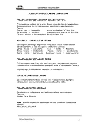 LENGUAJE Y COMUNICACIÓN
131ESTUDIOS GENERALES
ACENTUACIÓN DE PALABRAS COMPUESTAS
PALABRAS COMPUESTAS EN UNA SOLA ESTRUCTURA
Al formarse una palabra por la unión de dos o más de ellas, la nueva palabra
debe adecuarse a las normas generales o particulares ya establecidas.
Ejemplo
Busca + pies = buscapiés aguda terminada en “s”, lleva tilde.
Así + mismo = asimismo grave terminada en vocal, no lleva tilde.
Décimo + séptimo = decimoséptimo esdrújula, lleva tilde
ADVERBIOS TERMINADOS EN –MENTE
Es excepción de la regla de palabras compuestas ya que en este caso el
adverbio conserva la tilde del adjetivo, si la tuviera. Ejemplo:
Cortés + mente = cortésmente Fácil + mente = fácilmente
Tímida + mente = tímidamente Plácida + mente = plácidamente
Buena + mente = buenamente Decorosa + mente = decorosamente
PALABRAS COMPUESTAS CON GUIÓN
En los compuestos de dos o más palabras unidas con guion, cada elemento
conservará la acentuación fonética y ortográfica que le corresponde. Ejemplos:
Hispano-belga, franco-alemán, histórico-crítico-bibliográfico
VOCES Y EXPRESIONES LATINAS
Se acentúan gráficamente de acuerdo a las reglas generales. Ejemplos:
tránseat, ítem, accésit, memorándum, exequátur, alma máter.
PALABRAS DE OTRAS LENGUAS
Se adaptan a la regla general solo las incorporadas a nuestra lengua.
Ejemplos:
búnker, París, Támesis.
Nota: Las letras mayúsculas se escriben con tilde cuando les corresponda.
Ejemplo:
África, PERÚ, BOGOTÁ.
 
