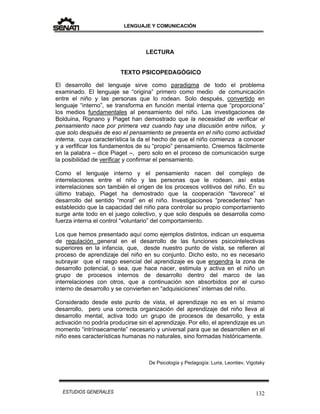 LENGUAJE Y COMUNICACIÓN
132ESTUDIOS GENERALES
LECTURA
TEXTO PSICOPEDAGÓGICO
El desarrollo del lenguaje sirve como paradigma de todo el problema
examinado. El lenguaje se “origina” primero como medio de comunicación
entre el niño y las personas que lo rodean. Solo después, convertido en
lenguaje “interno”, se transforma en función mental interna que “proporciona”
los medios fundamentales al pensamiento del niño. Las investigaciones de
Bolduina, Rignano y Piaget han demostrado que la necesidad de verificar el
pensamiento nace por primera vez cuando hay una discusión entre niños, y
que solo después de eso el pensamiento se presenta en el niño como actividad
interna, cuya característica la da el hecho de que el niño comienza a conocer
y a verfificar los fundamentos de su “propio” pensamiento. Creemos fácilmente
en la palabra – dice Piaget –, pero solo en el proceso de comunicación surge
la posibilidad de verificar y confirmar el pensamiento.
Como el lenguaje interno y el pensamiento nacen del complejo de
interrelaciones entre el niño y las personas que le rodean, así estas
interrelaciones son también el origen de los procesos volitivos del niño. En su
último trabajo, Piaget ha demostrado que la cooperación “favorece” el
desarrollo del sentido “moral” en el niño. Investigaciones “precedentes” han
establecido que la capacidad del niño para controlar su propio comportamiento
surge ante todo en el juego colectivo, y que solo después se desarrolla como
fuerza interna el control “voluntario” del comportamiento.
Los que hemos presentado aquí como ejemplos distintos, indican un esquema
de regulación general en el desarrollo de las funciones psicointelectivas
superiores en la infancia, que, desde nuestro punto de vista, se refieren al
proceso de aprendizaje del niño en su conjunto. Dicho esto, no es necesario
subrayar que el rasgo esencial del aprendizaje es que engendra la zona de
desarrollo potencial, o sea, que hace nacer, estimula y activa en el niño un
grupo de procesos internos de desarrollo dentro del marco de las
interrelaciones con otros, que a continuación son absorbidos por el curso
interno de desarrollo y se convierten en “adquisiciones” internas del niño.
Considerado desde este punto de vista, el aprendizaje no es en sí mismo
desarrollo, pero una correcta organización del aprendizaje del niño lleva al
desarrollo mental, activa todo un grupo de procesos de desarrollo, y esta
activación no podría producirse sin el aprendizaje. Por ello, el aprendizaje es un
momento “intrínsecamente” necesario y universal para que se desarrollen en el
niño eses características humanas no naturales, sino formadas históricamente.
De Psicología y Pedagogía: Luria, Leontiev, Vigotsky
 