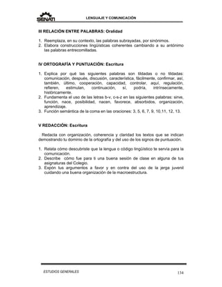 LENGUAJE Y COMUNICACIÓN
134ESTUDIOS GENERALES
III RELACIÓN ENTRE PALABRAS: Oralidad
1. Reemplaza, en su contexto, las palabras subrayadas, por sinónimos.
2. Elabora construcciones lingüísticas coherentes cambiando a su antónimo
las palabras entrecomilladas.
IV ORTOGRAFÍA Y PUNTUACIÓN: Escritura
1. Explica por qué las siguientes palabras son tildadas o no tildadas:
comunicación, después, discusión, característica, fácilmente, confirmar, así,
también, último, cooperación, capacidad, controlar, aquí, regulación,
refieren, estimulan, continuación, sí, podría, intrínsecamente,
históricamente.
2. Fundamenta el uso de las letras b-v, c-s-z en las siguientes palabras: sirve,
función, nace, posibilidad, nacen, favorece, absorbidos, organización,
aprendizaje.
3. Función semántica de la coma en las oraciones: 3, 5, 6, 7, 9, 10,11, 12, 13.
V REDACCIÓN: Escritura
Redacta con organización, coherencia y claridad los textos que se indican
demostrando tu dominio de la ortografía y del uso de los signos de puntuación.
1. Relata cómo descubriste que la lengua o código lingüístico te servía para la
comunicación.
2. Describe cómo fue para ti una buena sesión de clase en alguna de tus
asignaturas del Colegio.
3. Expón tus argumentos a favor y en contra del uso de la jerga juvenil
cuidando una buena organización de la macroestructura.
 
