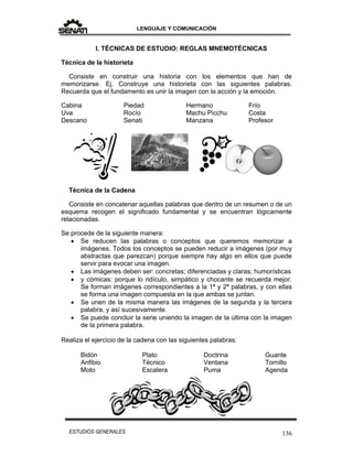 LENGUAJE Y COMUNICACIÓN
136ESTUDIOS GENERALES
I. TÉCNICAS DE ESTUDIO: REGLAS MNEMOTÉCNICAS
Técnica de la historieta
Consiste en construir una historia con los elementos que han de
memorizarse. Ej. Construye una historieta con las siguientes palabras.
Recuerda que el fundamento es unir la imagen con la acción y la emoción.
Cabina
Uva
Descano
Piedad
Rocío
Senati
Hermano
Machu Picchu
Manzana
Frío
Costa
Profesor
Técnica de la Cadena
Consiste en concatenar aquellas palabras que dentro de un resumen o de un
esquema recogen el significado fundamental y se encuentran lógicamente
relacionadas.
Se procede de la siguiente manera:
 Se reducen las palabras o conceptos que queremos memorizar a
imágenes. Todos los conceptos se pueden reducir a imágenes (por muy
abstractas que parezcan) porque siempre hay algo en ellos que puede
servir para evocar una imagen.
 Las imágenes deben ser: concretas; diferenciadas y claras; humorísticas
 y cómicas: porque lo ridículo, simpático y chocante se recuerda mejor.
Se forman imágenes correspondientes a la 1ª y 2ª palabras, y con ellas
se forma una imagen compuesta en la que ambas se juntan.
 Se unen de la misma manera las imágenes de la segunda y la tercera
palabra, y así sucesivamente.
 Se puede concluir la serie uniendo la imagen de la última con la imagen
de la primera palabra.
Realiza el ejercicio de la cadena con las siguientes palabras:
Bidón
Anfibio
Moto
Plato
Técnico
Escalera
Doctrina
Ventana
Puma
Guante
Tornillo
Agenda
 