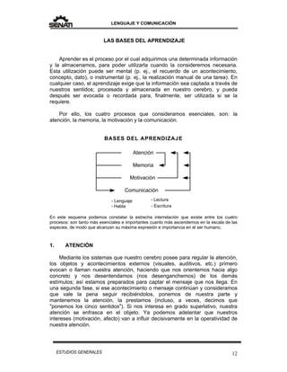 LENGUAJE Y COMUNICACIÓN
12ESTUDIOS GENERALES
LAS BASES DEL APRENDIZAJE
Aprender es el proceso por el cual adquirimos una determinada información
y la almacenamos, para poder utilizarla cuando la consideremos necesaria.
Esta utilización puede ser mental (p. ej., el recuerdo de un acontecimiento,
concepto, dato), o instrumental (p. ej., la realización manual de una tarea). En
cualquier caso, el aprendizaje exige que la información sea captada a través de
nuestros sentidos; procesada y almacenada en nuestro cerebro, y pueda
después ser evocada o recordada para, finalmente, ser utilizada si se la
requiere.
Por ello, los cuatro procesos que consideramos esenciales, son: la
atención, la memoria, la motivación y la comunicación.
BASES DEL APRENDIZAJE
En este esquema podemos constatar la estrecha interrelación que existe entre los cuatro
procesos: son tanto más esenciales e importantes cuanto más ascendemos en la escala de las
especies, de modo que alcanzan su máxima expresión e importancia en el ser humano.
1. ATENCIÓN
Mediante los sistemas que nuestro cerebro posee para regular la atención,
los objetos y acontecimientos externos (visuales, auditivos, etc.) primero
evocan o llaman nuestra atención, haciendo que nos orientemos hacia algo
concreto y nos desentendamos (nos desenganchemos) de los demás
estímulos; así estamos preparados para captar el mensaje que nos llega. En
una segunda fase, si ese acontecimiento o mensaje continúan y consideramos
que vale la pena seguir recibiéndolos, ponemos de nuestra parte y
mantenemos la atención, la prestamos (incluso, a veces, decimos que
"ponemos los cinco sentidos"). Si nos interesa en grado superlativo, nuestra
atención se enfrasca en el objeto. Ya podemos adelantar que nuestros
intereses (motivación, afecto) van a influir decisivamente en la operatividad de
nuestra atención.
Atención
Motivación
Memoria
Comunicación
- Lenguaje - Lectura
- Habla - Escritura
 