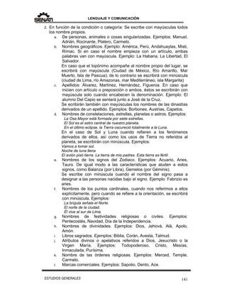 LENGUAJE Y COMUNICACIÓN
141ESTUDIOS GENERALES
2. En función de la condición o categoría: Se escribe con mayúsculas todos
los nombre propios.
a. De personas, animales o cosas singularizadas. Ejemplos: Manuel,
Adrián, Rocinante, Platero, Carmelo.
b. Nombres geográficos. Ejemplo: América, Perú, Andahuaylas, Misti,
Rímac. Si en caso el nombre empieza con un artículo, ambas
palabras van con mayúscula. Ejemplo: La Habana, La Libertad, El
Salvador.
En caso que el topónimo acompañe al nombre propio del lugar, se
escribirá con mayúscula (Ciudad de México, Río Amarillo, Mar
Muerto, Isla de Pascua); de lo contrario se escribirá con minúscula
(ciudad de Lima, río Amazonas, mar Mediterráneo, isla Margarita)
c. Apellidos: Álvarez, Martínez, Hernández, Figueroa. En caso que
inicien con artículo o preposición o ambos, éstos se escribirán con
mayúscula solo cuando encabecen la denominación. Ejemplo: El
alumno Del Capio se sentará junto a José de la Cruz.
Se ecribirán también con mayúsculas los nombres de las dinastías
derivados de un apellido. Ejemplos: Borbones, Austrias, Capetos.
d. Nombres de constelaciones, estrellas, planetas o astros. Ejemplos:
La Osa Mayor está formada por siete estrellas.
El Sol es el astro central de nuestro planeta.
En el último eclipse, la Tierra oscureció totalmente a la Luna.
En el caso de Sol y Luna cuando refieren a los fenómenos
derivados de ellos, así como los usos de Tierra no referidos al
planeta, se escribirán con minúscula. Ejemplos:
Vamos a tomar sol.
Noche de luna llena
El avión pisó tierra. La tierra de mis padres. Esta tierra es fértil.
e. Nombres de los signos del Zodiaco. Ejemplos: Acuario, Aries,
Tauro. De igual modo a las características que aluden a estos
signos, como Balanza (por Libra), Gemelos (por Géminis).
Se escribe con minúscula cuando el nombre del signo pasa a
designar a las personas nacidas bajo el signo. Ejemplo: Fabrizio es
aries.
f. Nombres de los puntos cardinales, cuando nos referimos a ellos
explícitamente, pero cuando se refiere a la orientación, se escribirá
con minúscula. Ejemplos:
La brújula señala el Norte.
El norte de la ciudad.
Él vive al sur de Lima.
g. Nombres de festividades religiosas o civiles. Ejemplos:
Pentecostés, Navidad, Día de la Independencia.
h. Nombres de divinidades. Ejemplos: Dios, Jehová, Alá, Apolo,
Amón.
i. Libros sagrados. Ejemplos: Biblia, Corán, Avesta, Talmud.
j. Atributos divinos o apelativos referidos a Dios, Jesucristo o la
Virgen María. Ejemplos: Todopoderoso, Cristo, Mesías,
Inmaculada, Purísima.
k. Nombre de las órdenes religiosas. Ejemplos: Merced, Temple,
Carmelo.
l. Marcas comerciales. Ejemplos: Sapolio, Dento, Ace.
 