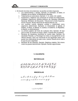 LENGUAJE Y COMUNICACIÓN
142ESTUDIOS GENERALES
3. En función de otras circunstancias: se escribe con letra mayúcula:
a. Los sobrenombres y apodos. Ejemplo: el Libertador, el Sabio, el
Caballero de los Mares, el Bibliotecario Mendigo.
b. Tratamientos en abreviatura. Ejemplo: V. S. (usía), Ud. (usted).
c. Sustantivos y Adjetivos que componen el nombre de instituciones,
entidades, organismos, partidos políticos, etc. Ejemplos: Biblioteca
Nacional, Ministerio de Educación, Tribunal de la Corte Suprema,
Acción Popular, Museo Nacional de Historia Natural, etc.
d. Los nombres cuando designan entidad o colectividad como
organismo determinado. Ejemplos: la Universidad, la Iglesia, el
Estado, el Reino, la Marina, la Justicia, el Gobierno, la República,
la Nación, la Administración.
e. La primera palabra del título de cualquier obra. Ejemplo: El rayo
que no cesa, El mundo es ancho y ajeno, Cuando llora mi guitarra.
f. Nombres de disciplinas científicas en cuanto tales. Ejemplo: Ha
estudiado Filosofía. La Psicología ha vivido un resurgimiento en los
últimos tiempos. Pero con minúscula en los siguientes casos: Las
gustan las matemáticas de este curso, Llaman filosofía de la vida a
lo que es pura vulgaridad.
g. Nombres de las especies. Ejemplo: Delphinus delphis. Del mismo
modo los grupos taxonómicos. Ejemplo: familia Leguminosas.
V. CALIGRAFÍA
MAYÚSCULAS
MINÚSCULAS
NÚMEROS
 