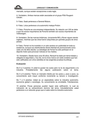 LENGUAJE Y COMUNICACIÓN
145ESTUDIOS GENERALES
mercado, aunque existen excepciones a esta regla.
4- Verdadero. Ambas marcas están asociadas en el grupo PSA Peugeot-
Citroën.
5- Falso. Saab pertenece a General Motors.
6- Falso. Lotus pertenece a la automotriz malaya Proton.
7- Falso. Porsche es una empresa independiente. Su relación con VW se debe
a que los socios mayoritarios de Porsche también son socios importantes de
Volkswagen.
8- Verdadero. De las marcas británicas, únicamente MG y Rover siguen siendo
inglesas, mientras que las otras fueron adquiridas por grandes grupos de otros
países.
9- Falso. Ferrari no ha invertido ni un solo centavo en publicidad en toda su
existencia, aunque sus distribuidores tienen libertad de promocionarla como
cada uno de ellos decida. La estrategia de Ferrari ha sido participar en el
deporte motor para provocar noticias en los medios.
10- Verdadero. Desde hace unos 50 años, Renault ha dado por tema tratado y
obligado la seguridad y, hoy día, es la única marca con siete modelos que han
sido calificados con cinco estrellas en las exigentes pruebas EuroNcap.
Evaluación
De 0 a 3 aciertos: A usted le gustan los autos pero no le da seguimiento a la
industria. Probablemente lee alguna publicación sobre el tema.
De 4 a 6 aciertos: Tiene un marcado interés por los autos y, poco a poco, su
conocimiento será mayor conforme incremente su lectura e investigación.
De 7 a 9 aciertos: Usted es un especialista sobre la industria automotriz,
economía global o sociología. Su conocimiento es envidiable. Felicitaciones.
10 aciertos: Pocas personas pueden lograr esta calificación, lo cual es
indicación de su extraordinario dominio del tema. Indudablemente usted
pertenece a un reducido grupo que sí sabe sobre la industria automotriz.
 