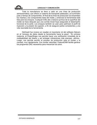 LENGUAJE Y COMUNICACIÓN
147ESTUDIOS GENERALES
Toda la manufactura se lleva a cabo en una línea de producción
semiautomática, que ofrece un sistema de transporte paletizado y el suministro
justo a tiempo de componentes. Al final de la línea de producción se ensamblan
los insertos y los componentes base del molde, y entonces la herramienta está
lista para los ensayos. Cualquier brillo alto o textura química de la superficie del
molde se hace después que una corrida inicial haya asegurado el desempeño
funcional de la parte. Los ensayos también se usan para optimizar el perfil de
inyección y la presión de sujeción, a fin de asegurar partes consistentes y una
vida razonable de la herramienta.
DeCloedt fue incisivo en resaltar el importante rol del software Delcam
en el “proceso de datos desde la herramienta hacia la pieza”. “En primera
instancia, el PowerShape nos permite hacer una verificación inmediata de la
moldeabilidad del diseño y así entregar cotizaciones más precisas –afirma–.
Luego, nos permite escribir el proceso de producción para el núcleo y la
cavidad, muy rápidamente. Con similar velocidad, FeatureCAM facilita generar
los programas CNC necesarios para mecanizar los otros.
 