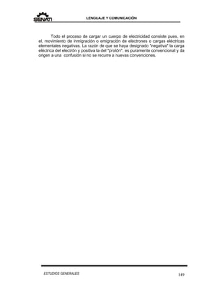 LENGUAJE Y COMUNICACIÓN
149ESTUDIOS GENERALES
Todo el proceso de cargar un cuerpo de electricidad consiste pues, en
el, movimiento de inmigración o emigración de electrones o cargas eléctricas
elementales negativas. La razón de que se haya designado "negativa" la carga
eléctrica del electrón y positiva la del ''protón'', es puramente convencional y da
origen a una confusión si no se recurre a nuevas convenciones.
 