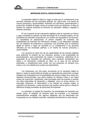 LENGUAJE Y COMUNICACIÓN
150ESTUDIOS GENERALES
IMPRESIÓN DIGITAL MONOCROMÁTICA
La impresión digital en blanco y negro es más que un complemento a los
servicios ofrecidos por las empresas gráficas. Es, sobre todo, una fuente de
nuevos productos y oportunidades. Impresión por demanda, personalización y
producción rentable de tirajes cortos se cuentan entre sus atractivos. A ellos se
añaden las mejoras recientes en términos de velocidad, calidad y respaldo a
diversos sustratos.
El uso creciente de las impresoras digitales para la impresión en blanco
y negro consolida la posición de esta tecnología en la industria gráfica, en los
ambientes de impresión corporativos y en centros de reprografía y de servicios.
La versatilidad en aplicaciones, el amplio respaldo de sustratos, las
posibilidades de impresión de información variable, y una integración expedita
con los sistemas de preprensa y posprensa, han permitido que la impresión
digital en blanco y negro se convierta en un complemento a los servicios
ofrecidos por las empresas gráficas, o en fuente de nuevos productos y
oportunidades.
Los usuarios se valen hoy de las capacidades de las prensas digitales
para potenciar el impacto de sus impresos, gracias a las propiedades de
personalización; para racionalizar los costos e inventarios, valiéndose de la
capacidad de la impresión por demanda; para mantener actualizados sus
títulos y la información contenida en ellos, en el caso de los sectores
editoriales, o simplemente para contar con sus productos en tiempos muy
cortos y con una calidad que cumple sus expectativas.
Los impresores, por otra parte, encuentran en la impresión digital en
blanco y negro la oportunidad de ampliar su capacidad de producción y acoger
trabajos que rechazaban por la imposibilidad de producir tirajes muy cortos con
sistemas convencionales, que ahora realizan en tiempos cortos y con bajos
costos de producción. Igualmente, esta tecnología abre las puertas a campos
con altos potenciales de desarrollo y utilidades, como el correo directo y el
mercadeo relacional, el ofrecimiento a los clientes de pruebas reales, la
impresión por demanda, y otras opciones que pueden marcar para un cliente la
diferencia al elegir proveedor de soluciones de impresión.
La velocidad, la calidad de impresión, las propiedades de impresión por
ambas caras, el respaldo de diversos tipos de sustratos y la impresión
ambientalmente amigable, son algunos adelantos que los fabricantes han
incorporado en sus modelos recientes, reseñados brevemente en este artículo.
 