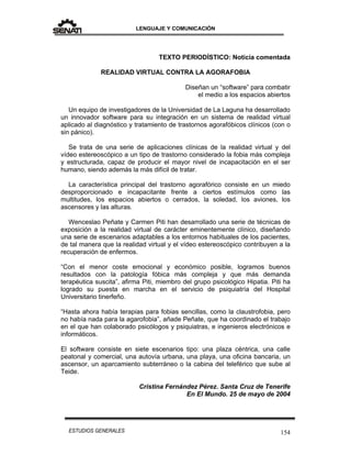 LENGUAJE Y COMUNICACIÓN
154ESTUDIOS GENERALES
TEXTO PERIODÍSTICO: Noticia comentada
REALIDAD VIRTUAL CONTRA LA AGORAFOBIA
Diseñan un “software” para combatir
el medio a los espacios abiertos
Un equipo de investigadores de la Universidad de La Laguna ha desarrollado
un innovador software para su integración en un sistema de realidad virtual
aplicado al diagnóstico y tratamiento de trastornos agorafóbicos clínicos (con o
sin pánico).
Se trata de una serie de aplicaciones clínicas de la realidad virtual y del
vídeo estereoscópico a un tipo de trastorno considerado la fobia más compleja
y estructurada, capaz de producir el mayor nivel de incapacitación en el ser
humano, siendo además la más difícil de tratar.
La característica principal del trastorno agorafórico consiste en un miedo
desproporcionado e incapacitante frente a ciertos estímulos como las
multitudes, los espacios abiertos o cerrados, la soledad, los aviones, los
ascensores y las alturas.
Wenceslao Peñate y Carmen Piti han desarrollado una serie de técnicas de
exposición a la realidad virtual de carácter eminentemente clínico, diseñando
una serie de escenarios adaptables a los entornos habituales de los pacientes,
de tal manera que la realidad virtual y el vídeo estereoscópico contribuyen a la
recuperación de enfermos.
“Con el menor coste emocional y económico posible, logramos buenos
resultados con la patología fóbica más compleja y que más demanda
terapéutica suscita”, afirma Piti, miembro del grupo psicológico Hipatia. Piti ha
logrado su puesta en marcha en el servicio de psiquiatría del Hospital
Universitario tinerfeño.
“Hasta ahora había terapias para fobias sencillas, como la claustrofobia, pero
no había nada para la agarofobia”, añade Peñate, que ha coordinado el trabajo
en el que han colaborado psicólogos y psiquiatras, e ingenieros electrónicos e
informáticos.
El software consiste en siete escenarios tipo: una plaza céntrica, una calle
peatonal y comercial, una autovía urbana, una playa, una oficina bancaria, un
ascensor, un aparcamiento subterráneo o la cabina del teleférico que sube al
Teide.
Cristina Fernández Pérez. Santa Cruz de Tenerife
En El Mundo. 25 de mayo de 2004
 