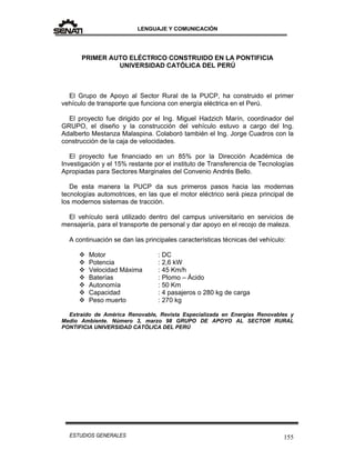 LENGUAJE Y COMUNICACIÓN
155ESTUDIOS GENERALES
PRIMER AUTO ELÉCTRICO CONSTRUIDO EN LA PONTIFICIA
UNIVERSIDAD CATÓLICA DEL PERÚ
El Grupo de Apoyo al Sector Rural de la PUCP, ha construido el primer
vehículo de transporte que funciona con energía eléctrica en el Perú.
El proyecto fue dirigido por el Ing. Miguel Hadzich Marín, coordinador del
GRUPO, el diseño y la construcción del vehículo estuvo a cargo del Ing.
Adalberto Mestanza Malaspina. Colaboró también el Ing. Jorge Cuadros con la
construcción de la caja de velocidades.
El proyecto fue financiado en un 85% por la Dirección Académica de
Investigación y el 15% restante por el instituto de Transferencia de Tecnologías
Apropiadas para Sectores Marginales del Convenio Andrés Bello.
De esta manera la PUCP da sus primeros pasos hacia las modernas
tecnologías automotrices, en las que el motor eléctrico será pieza principal de
los modernos sistemas de tracción.
El vehículo será utilizado dentro del campus universitario en servicios de
mensajería, para el transporte de personal y dar apoyo en el recojo de maleza.
A continuación se dan las principales características técnicas del vehículo:
 Motor : DC
 Potencia : 2,6 kW
 Velocidad Máxima : 45 Km/h
 Baterías : Plomo – Ácido
 Autonomía : 50 Km
 Capacidad : 4 pasajeros o 280 kg de carga
 Peso muerto : 270 kg
Extraído de América Renovable, Revista Especializada en Energías Renovables y
Medio Ambiente. Número 3, marzo 98 GRUPO DE APOYO AL SECTOR RURAL
PONTIFICIA UNIVERSIDAD CATÓLICA DEL PERÚ
 