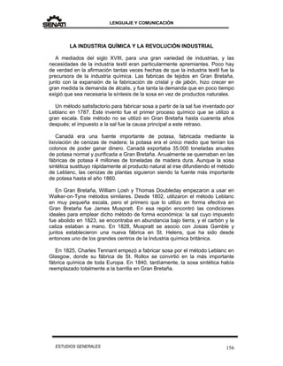 LENGUAJE Y COMUNICACIÓN
156ESTUDIOS GENERALES
LA INDUSTRIA QUÍMICA Y LA REVOLUCIÓN INDUSTRIAL
A mediados del siglo XVIII, para una gran variedad de industrias, y las
necesidades de la industria textil eran particularmente apremiantes. Poco hay
de verdad en la afirmación tantas veces hechas de que la industria textil fue la
precursora de la industria química. Las fabricas de tejidos en Gran Bretaña,
junto con la expansión de la fabricación de cristal y de jabón, hizo crecer en
gran medida la demanda de álcalis, y fue tanta la demanda que en poco tiempo
exigió que sea necesaria la síntesis de la sosa en vez de productos naturales.
Un método satisfactorio para fabricar sosa a partir de la sal fue inventado por
Leblanc en 1787. Este invento fue el primer proceso químico que se utilizo a
gran escala. Este método no se utilizó en Gran Bretaña hasta cuarenta años
después; el impuesto a la sal fue la causa principal a este retraso.
Canadá era una fuente importante de potasa, fabricada mediante la
lixiviación de cenizas de madera; la potasa era el único medio que tenían los
colonos de poder ganar dinero. Canadá exportaba 35.000 toneladas anuales
de potasa normal y purificada a Gran Bretaña. Anualmente se quemaban en las
fábricas de potasa 4 millones de toneladas de madera dura. Aunque la sosa
sintética sustituyo rápidamente al producto natural al irse difundiendo el método
de Leblanc, las cenizas de plantas siguieron siendo la fuente más importante
de potasa hasta el año 1860.
En Gran Bretaña, William Losh y Thomas Doubleday empezaron a usar en
Walker-on-Tyne métodos similares. Desde 1802, utilizaron el método Leblanc
en muy pequeña escala, pero el primero que lo utilizo en forma efectiva en
Gran Bretaña fue James Muspratt. En esa región encontró las condiciones
ideales para emplear dicho método de forma económica: la sal cuyo impuesto
fue abolido en 1823, se encontraba en abundancia bajo tierra, y el carbón y la
caliza estaban a mano. En 1828, Muspratt se asocio con Josias Gamble y
juntos establecieron una nueva fábrica en St. Helens, que ha sido desde
entonces uno de los grandes centros de la Industria química británica.
En 1825, Charles Tennant empezó a fabricar sosa por el método Leblanc en
Glasgow, donde su fábrica de St. Rollox se convirtió en la más importante
fábrica química de toda Europa. En 1840, tardíamente, la sosa sintética había
reemplazado totalmente a la barrilla en Gran Bretaña.
 